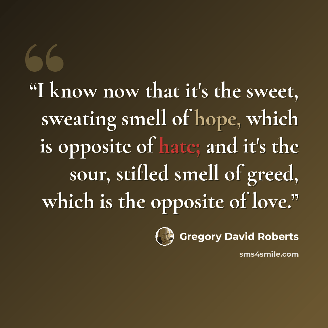 “I know now that it's the sweet, sweating smell of hope, which is opposite of hate; and it's the sour, stifled smell of greed, which is the opposite of love.” quote by Gregory David Roberts