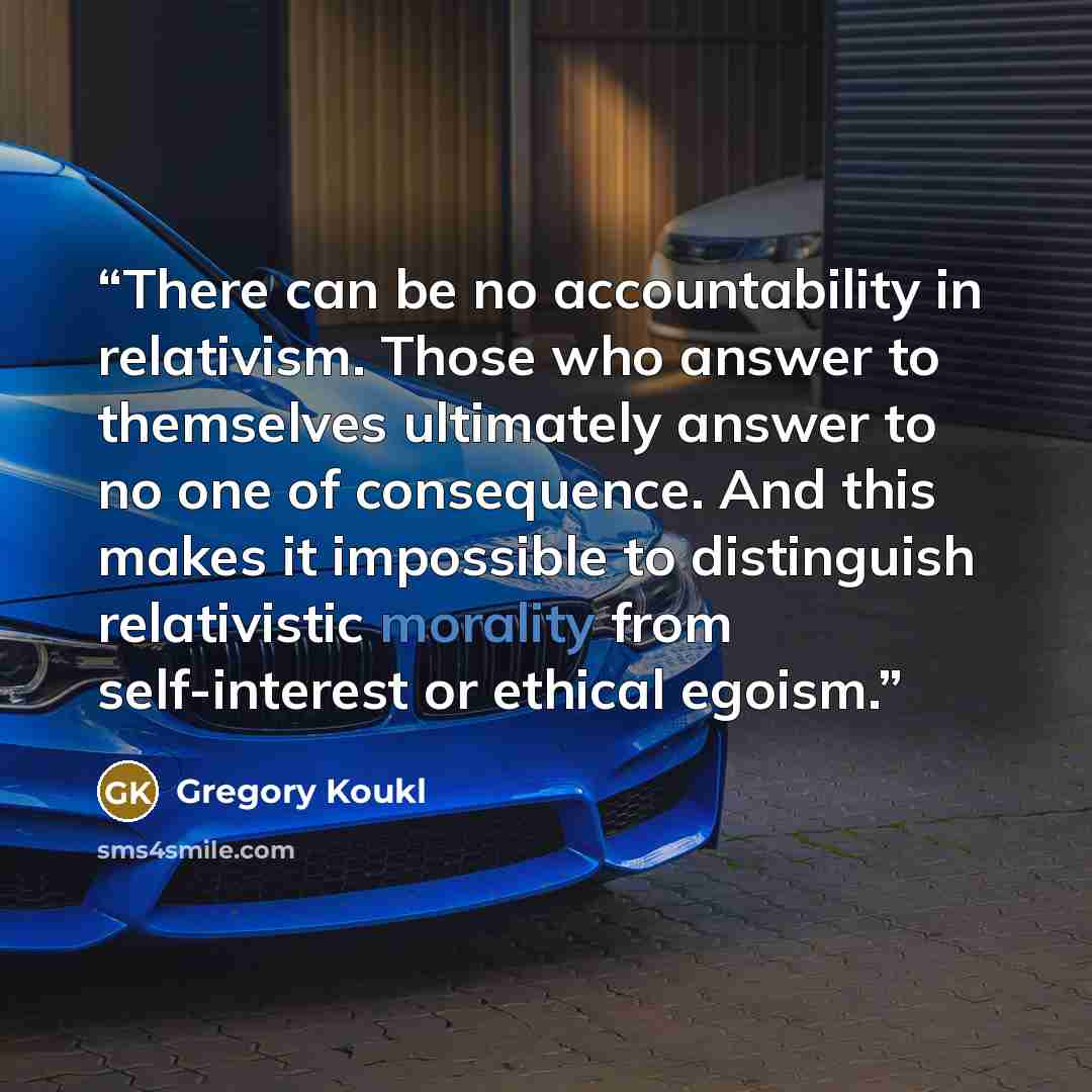 “There can be no accountability in relativism. Those who answer to themselves ultimately answer to no one of consequence. And this makes it impossible to distinguish relativistic morality from self-interest or ethical egoism.” quote by Gregory Koukl