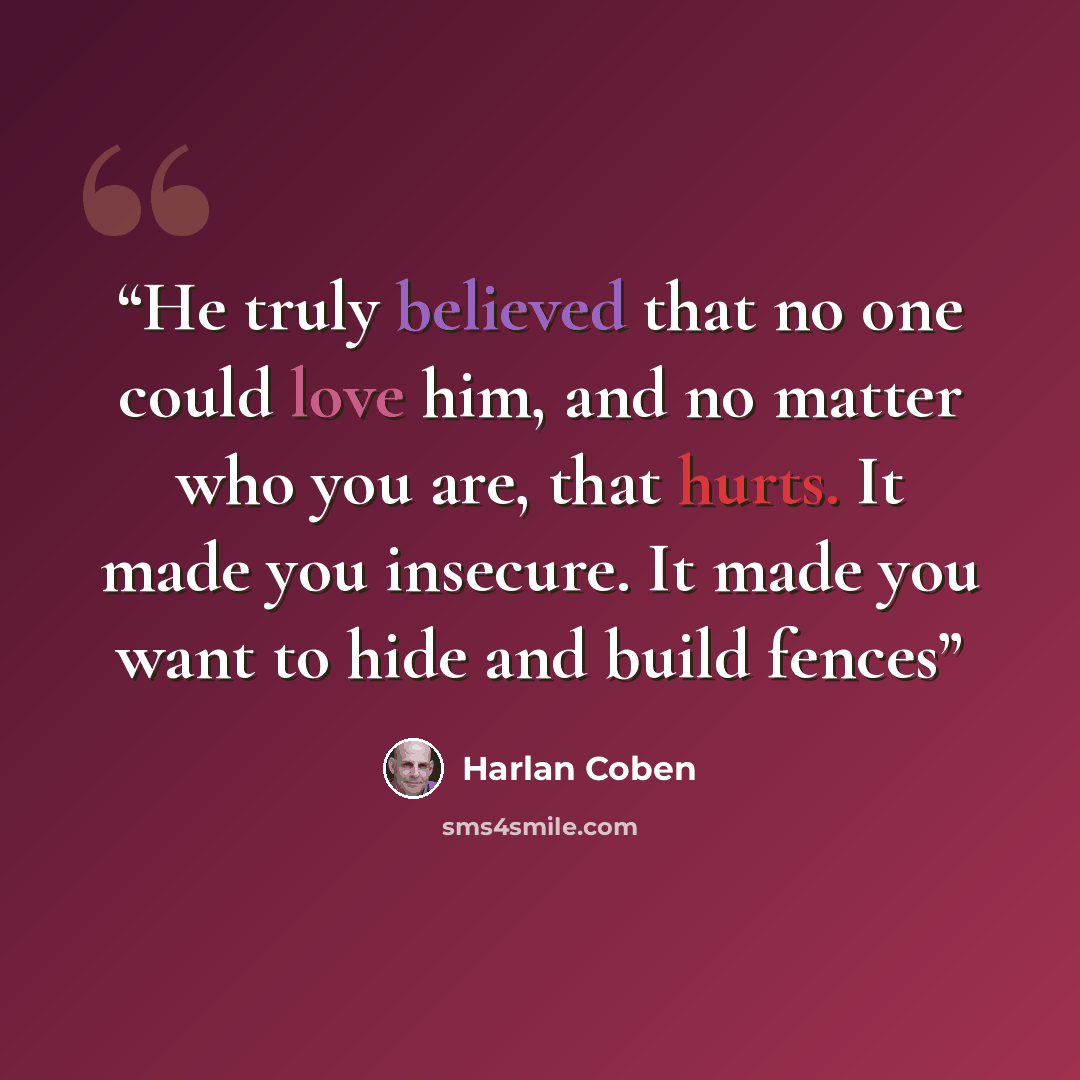 “He truly believed that no one could love him, and no matter who you are, that hurts. It made you insecure. It made you want to hide and build fences” quote by Harlan Coben