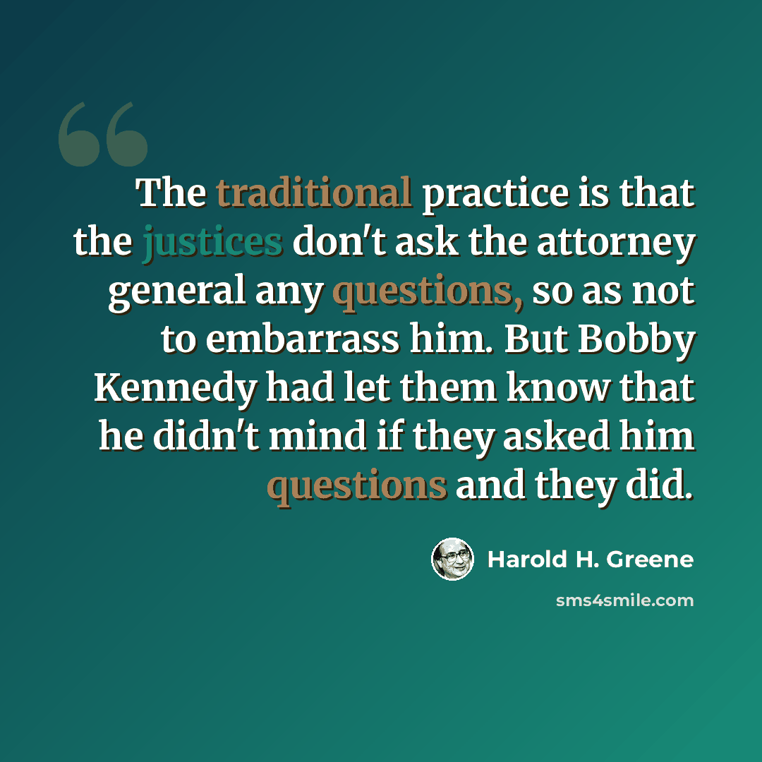 “The traditional practice is that the justices don't ask the attorney general any questions, so as not to embarrass him. But Bobby Kennedy had let them know that he didn't mind if they asked him questions and they did.” quote by Harold H. Greene