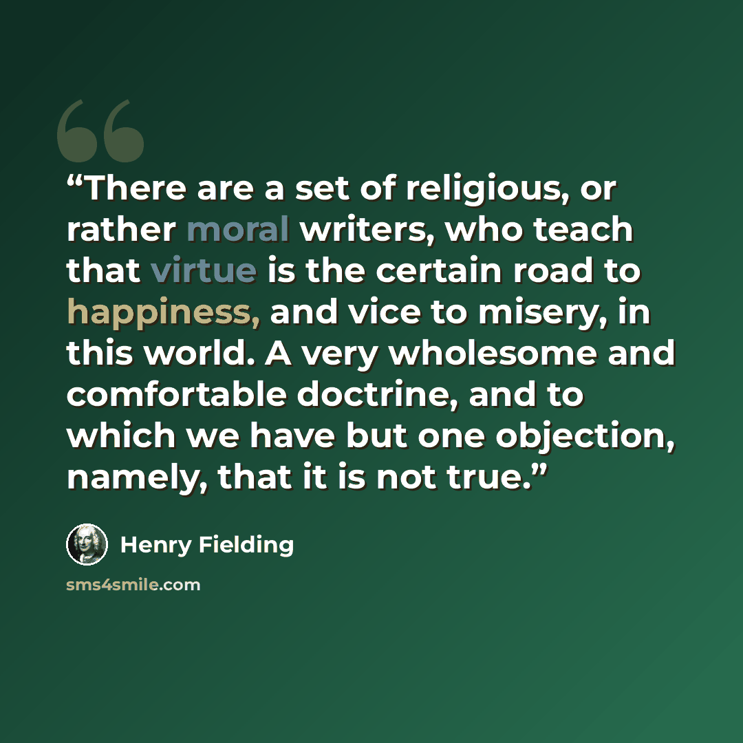 “There are a set of religious, or rather moral writers, who teach that virtue is the certain road to happiness, and vice to misery, in this world. A very wholesome and comfortable doctrine, and to which we have but one objection, namely, that it is not true.” quote by Henry Fielding