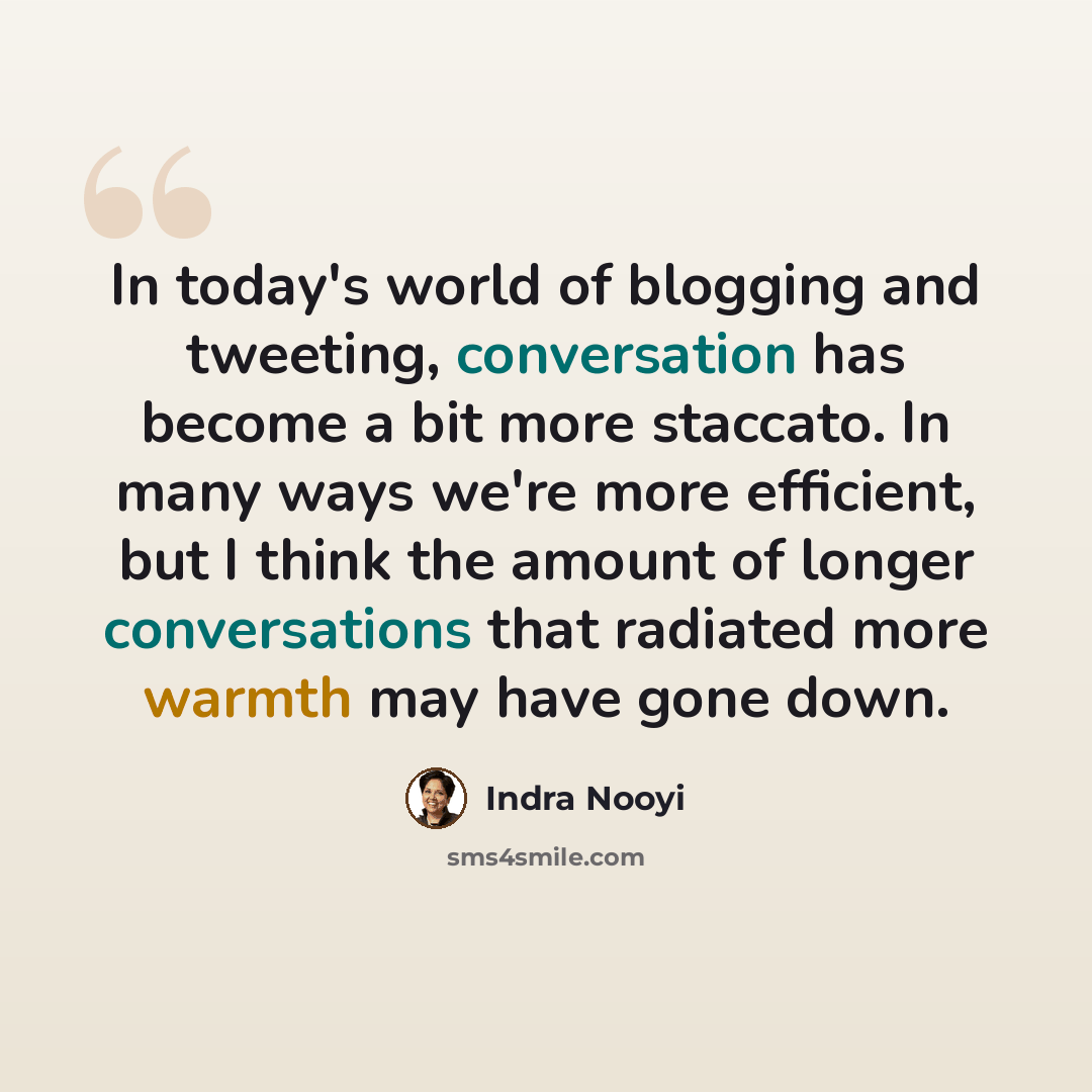 “In today's world of blogging and tweeting, conversation has become a bit more staccato. In many ways we're more efficient, but I think the amount of longer conversations that radiated more warmth may have gone down.” quote by Indra Nooyi