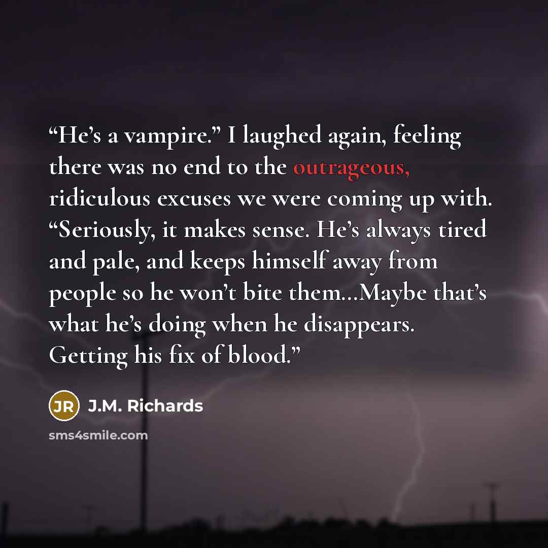 “He’s a vampire.” I laughed again, feeling there was no end to the outrageous, ridiculous excuses we were coming up with. “Seriously, it makes sense. He’s always tired and pale, and keeps himself away from people so he won’t bite them…Maybe that’s what he’s doing when he disappears. Getting his fix…” quote by J.M. Richards