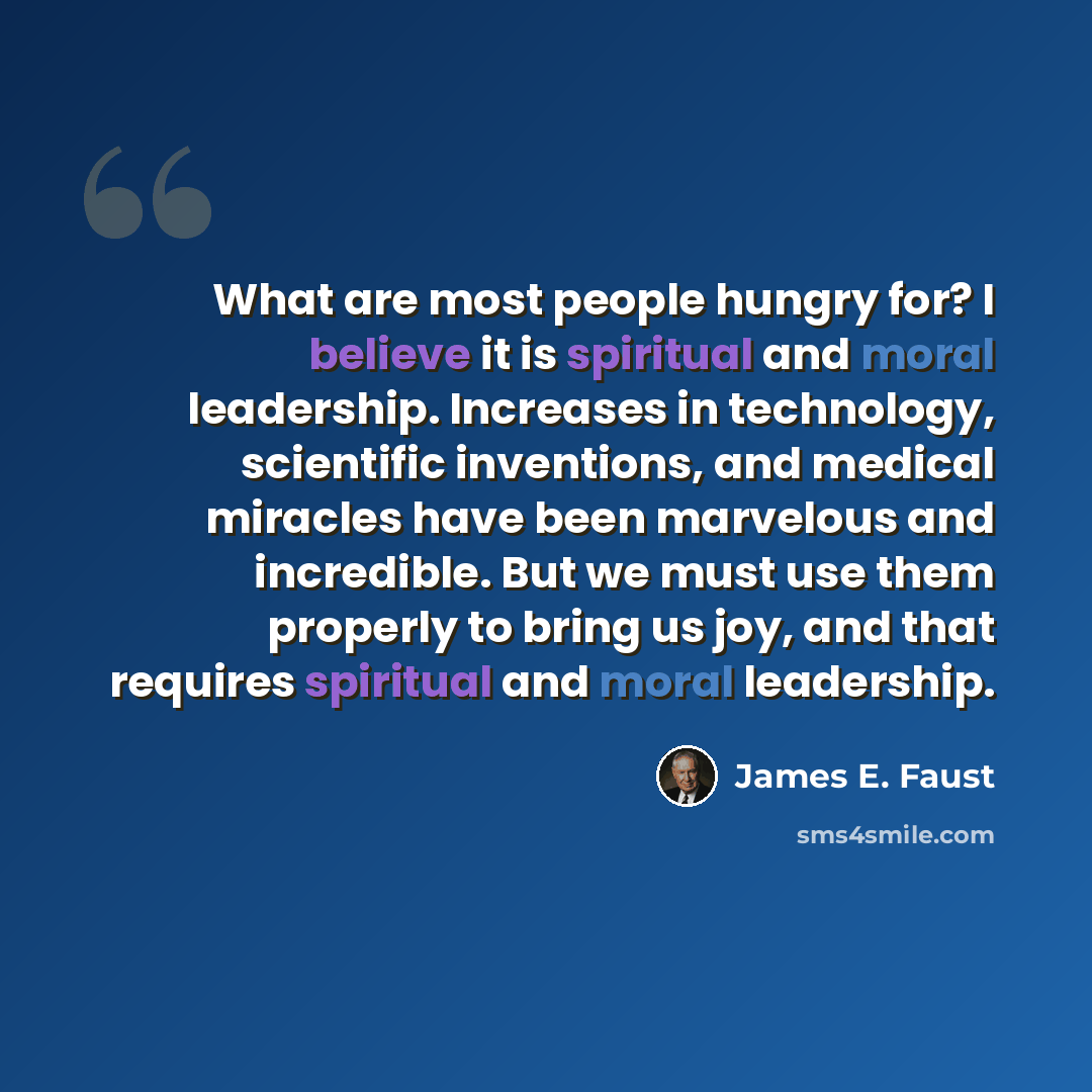 “What are most people hungry for? I believe it is spiritual and moral leadership. Increases in technology, scientific inventions, and medical miracles have been marvelous and incredible. But we must use them properly to bring us joy, and that requires spiritual and moral leadership.” quote by James E. Faust