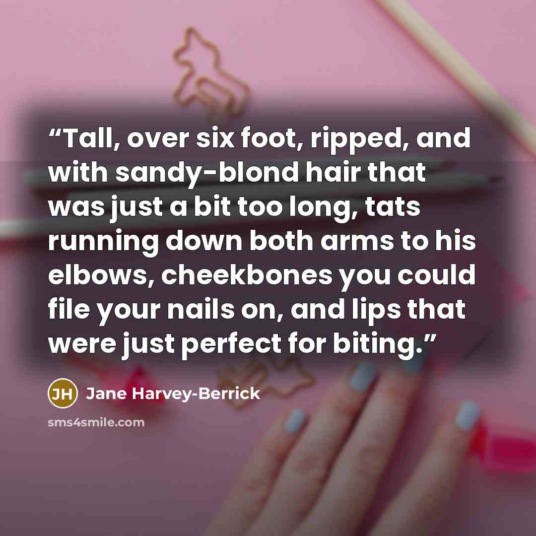 “Tall, over six foot, ripped, and with sandy-blond hair that was just a bit too long, tats running down both arms to his elbows, cheekbones you could file your nails on, and lips that were just perfect for biting.” quote by Jane Harvey-Berrick