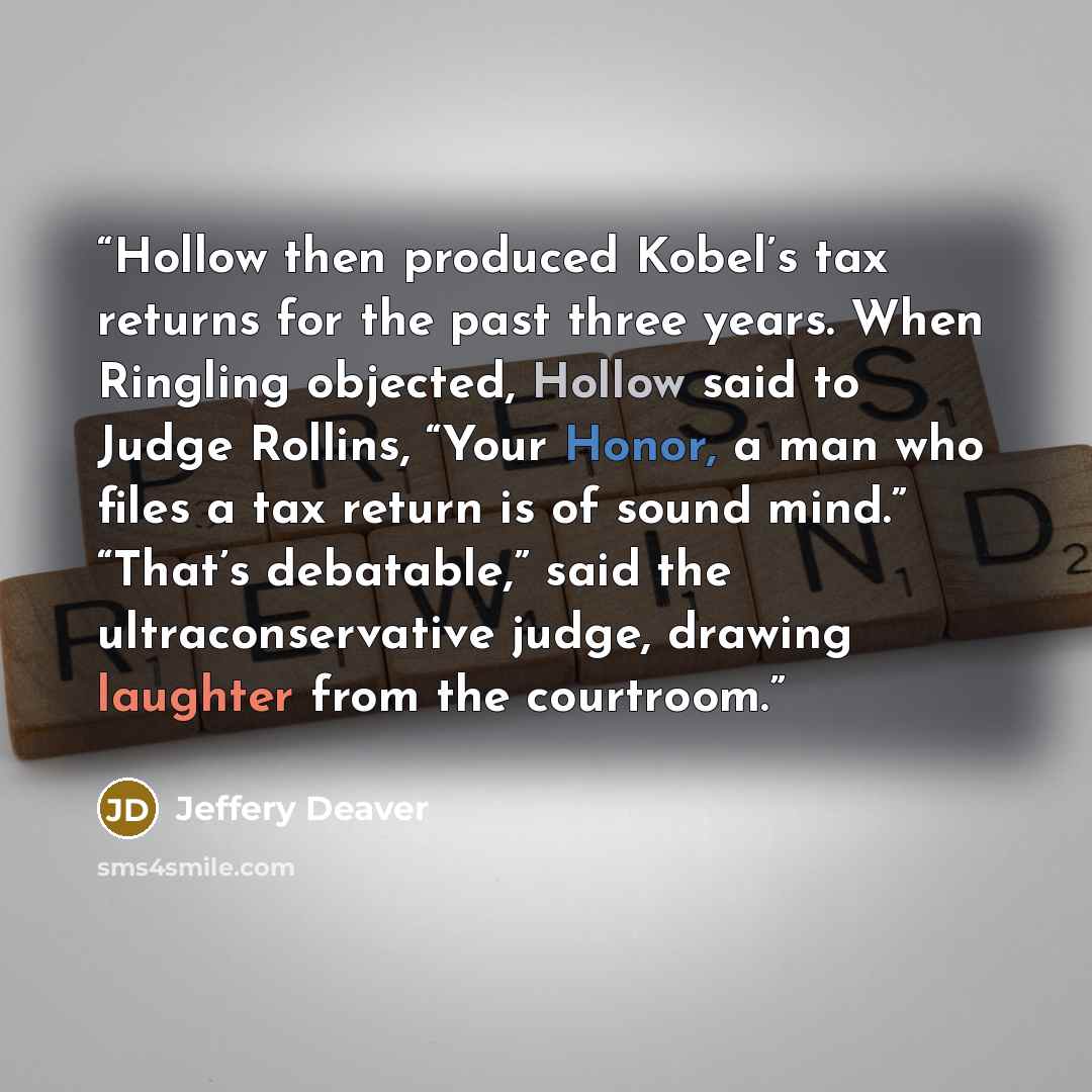 “Hollow then produced Kobel’s tax returns for the past three years. When Ringling objected, Hollow said to Judge Rollins, “Your Honor, a man who files a tax return is of sound mind.” “That’s debatable,” said the ultraconservative judge, drawing laughter from the courtroom.” quote by Jeffery Deaver