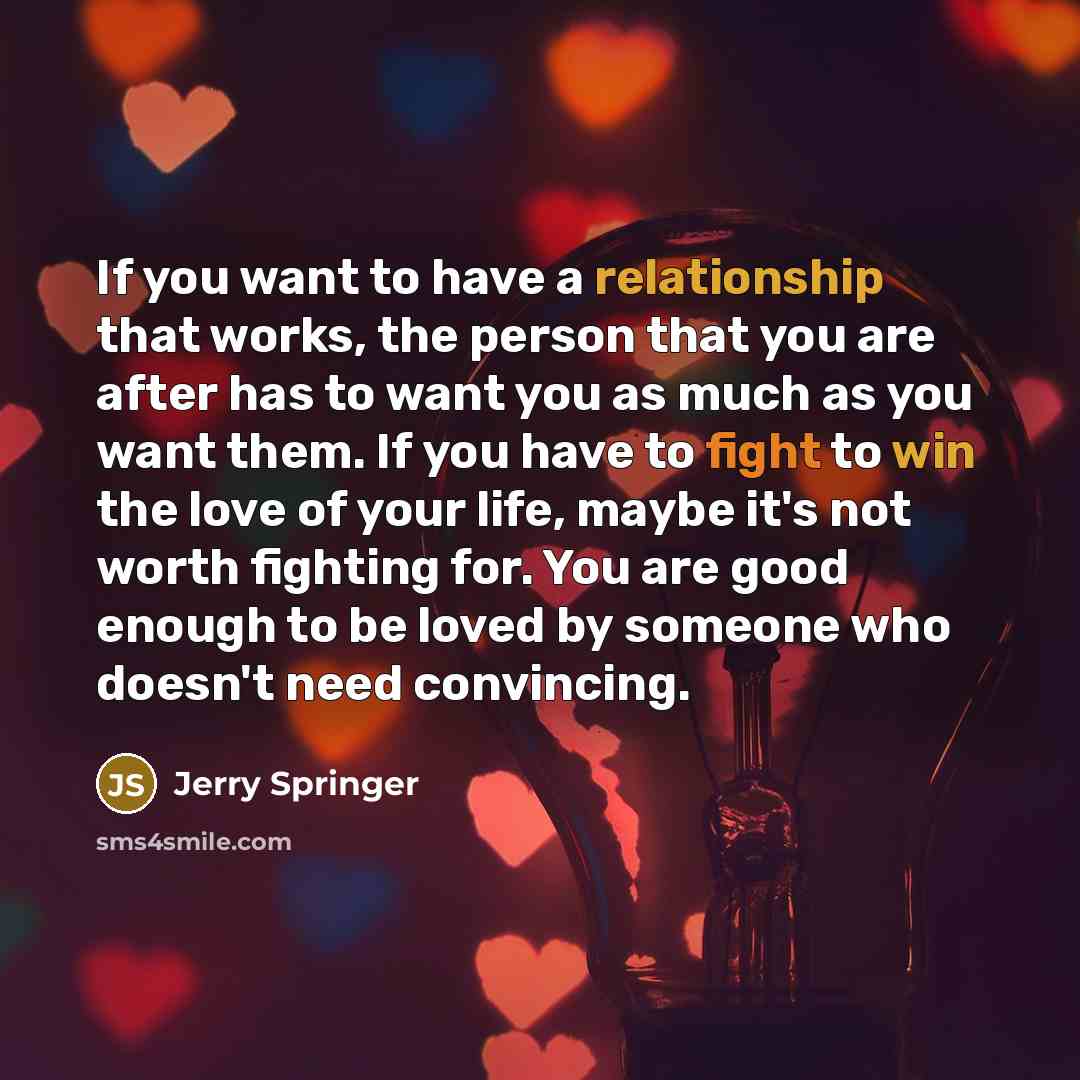 “If you want to have a relationship that works, the person that you are after has to want you as much as you want them. If you have to fight to win the love of your life, maybe it's not worth fighting for. You are good enough to be loved by someone who doesn't need convincing.” quote by Jerry Springer