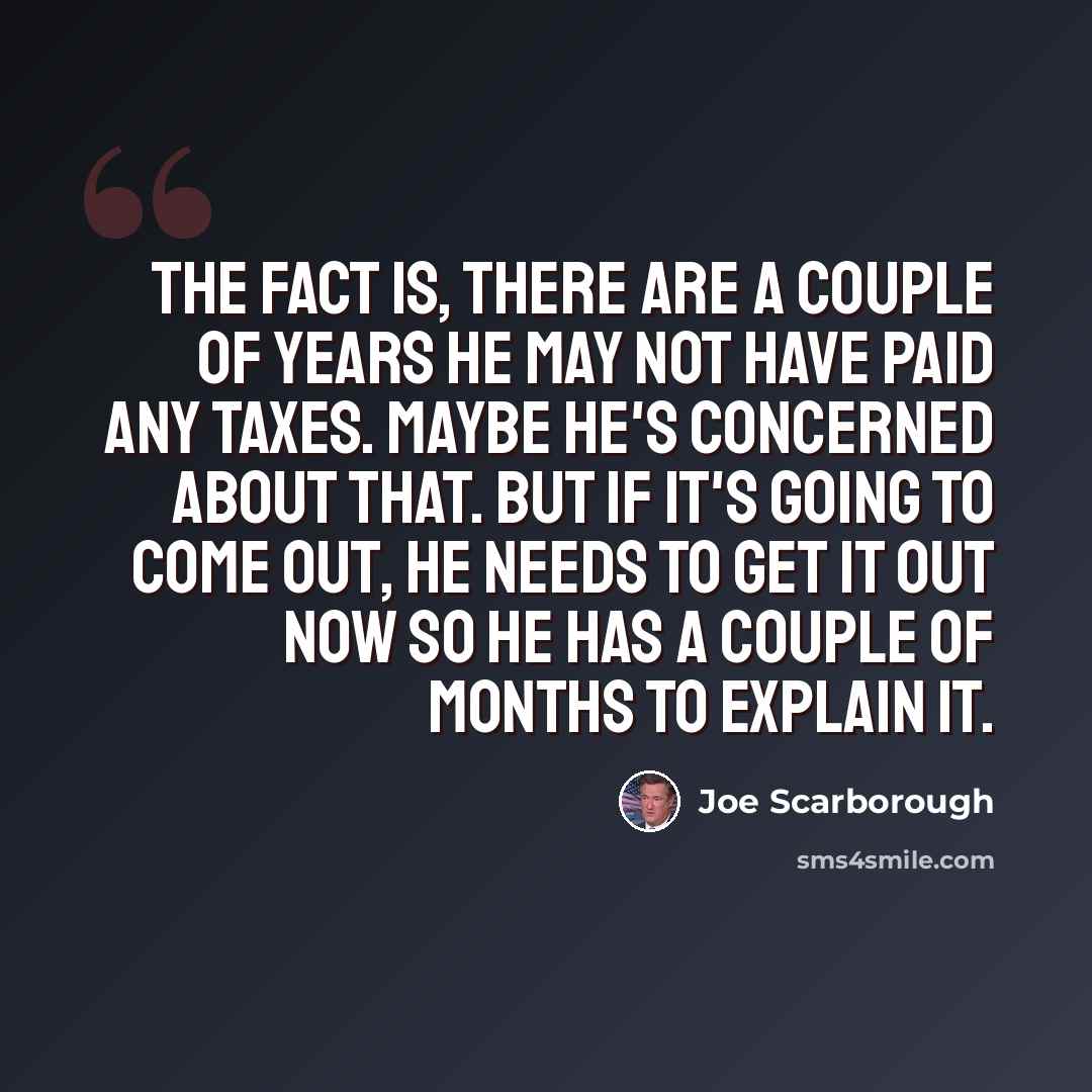 “The fact is, there are a couple of years he may not have paid any taxes. Maybe he's concerned about that. But if it's going to come out, he needs to get it out now so he has a couple of months to explain it.” quote by Joe Scarborough