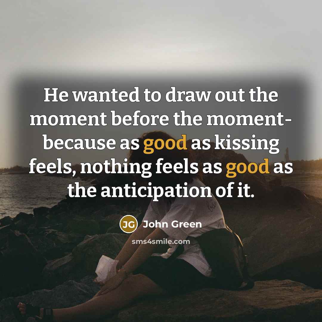 “He wanted to draw out the moment before the moment- because as good as kissing feels, nothing feels as good as the anticipation of it.” quote by John Green