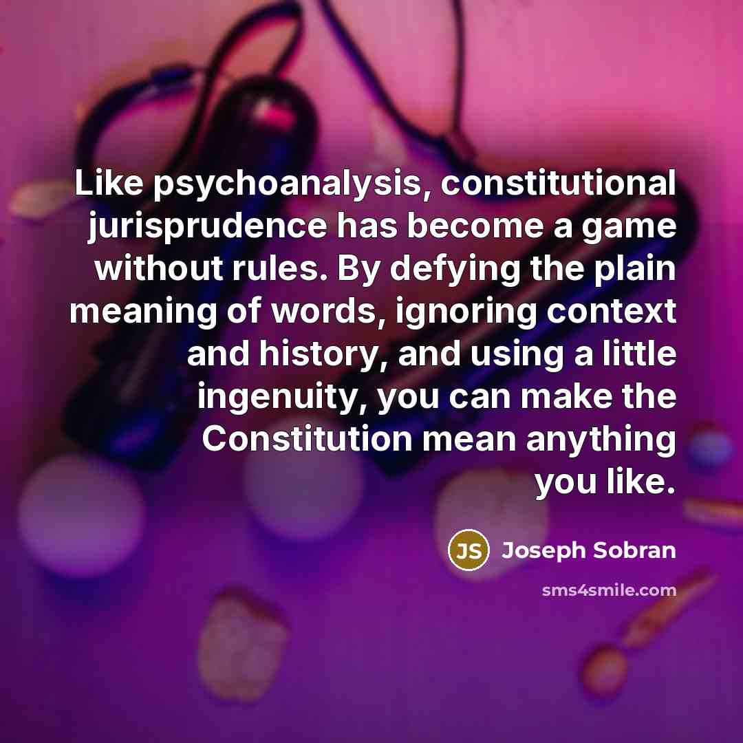 “Like psychoanalysis, constitutional jurisprudence has become a game without rules. By defying the plain meaning of words, ignoring context and history, and using a little ingenuity, you can make the Constitution mean anything you like.” quote by Joseph Sobran