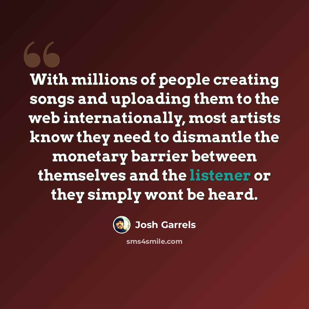 “With millions of people creating songs and uploading them to the web internationally, most artists know they need to dismantle the monetary barrier between themselves and the listener or they simply wont be heard.” quote by Josh Garrels