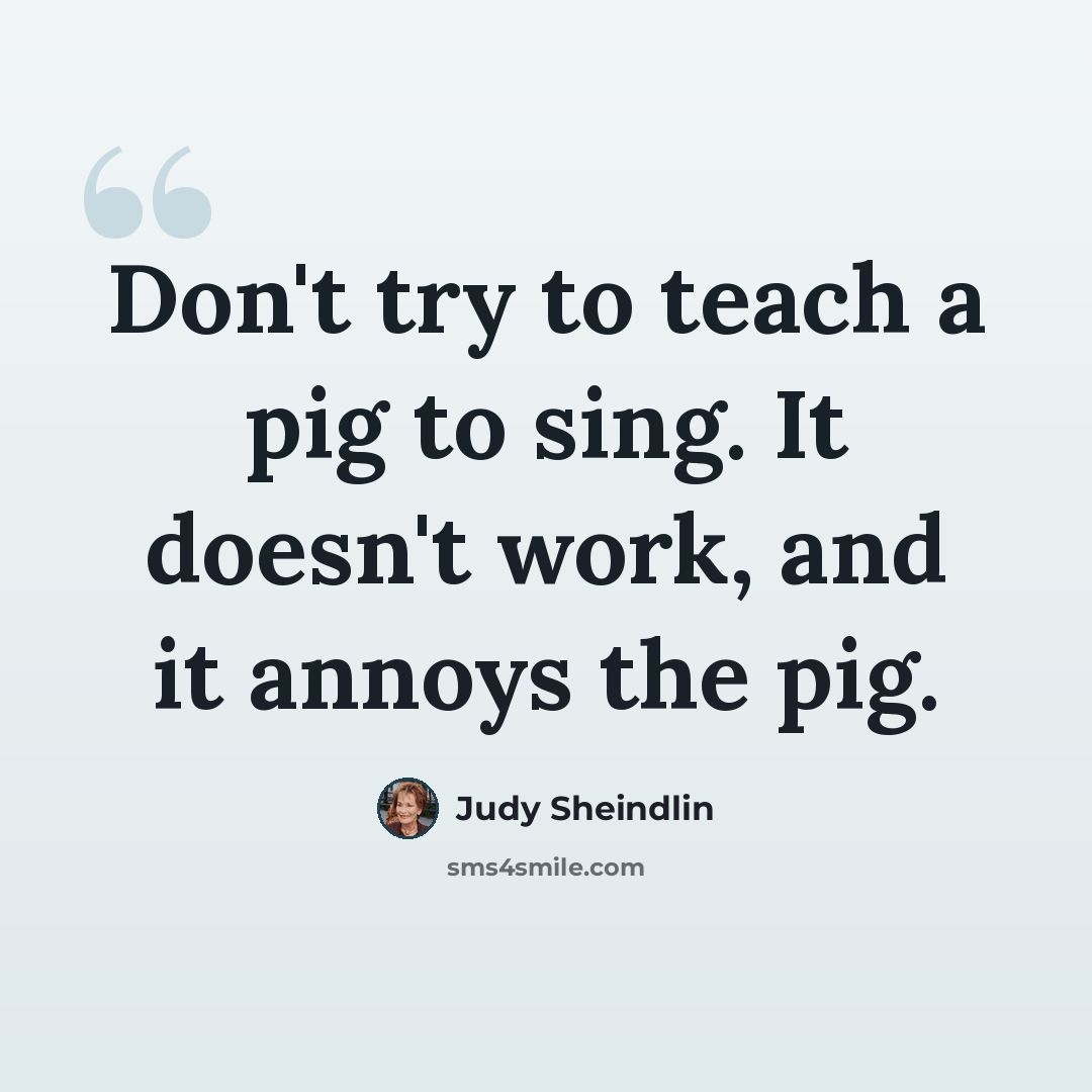 “Don't try to teach a pig to sing. It doesn't work, and it annoys the pig.” quote by Judy Sheindlin