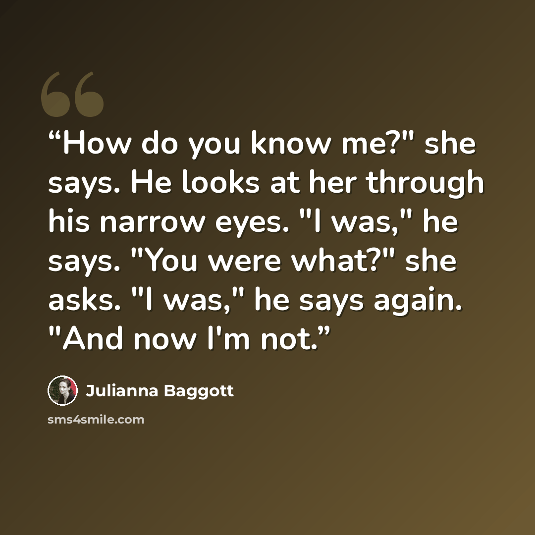“How do you know me?" she says. He looks at her through his narrow eyes. "I was," he says. "You were what?" she asks. "I was," he says again. "And now I'm not.” quote by Julianna Baggott