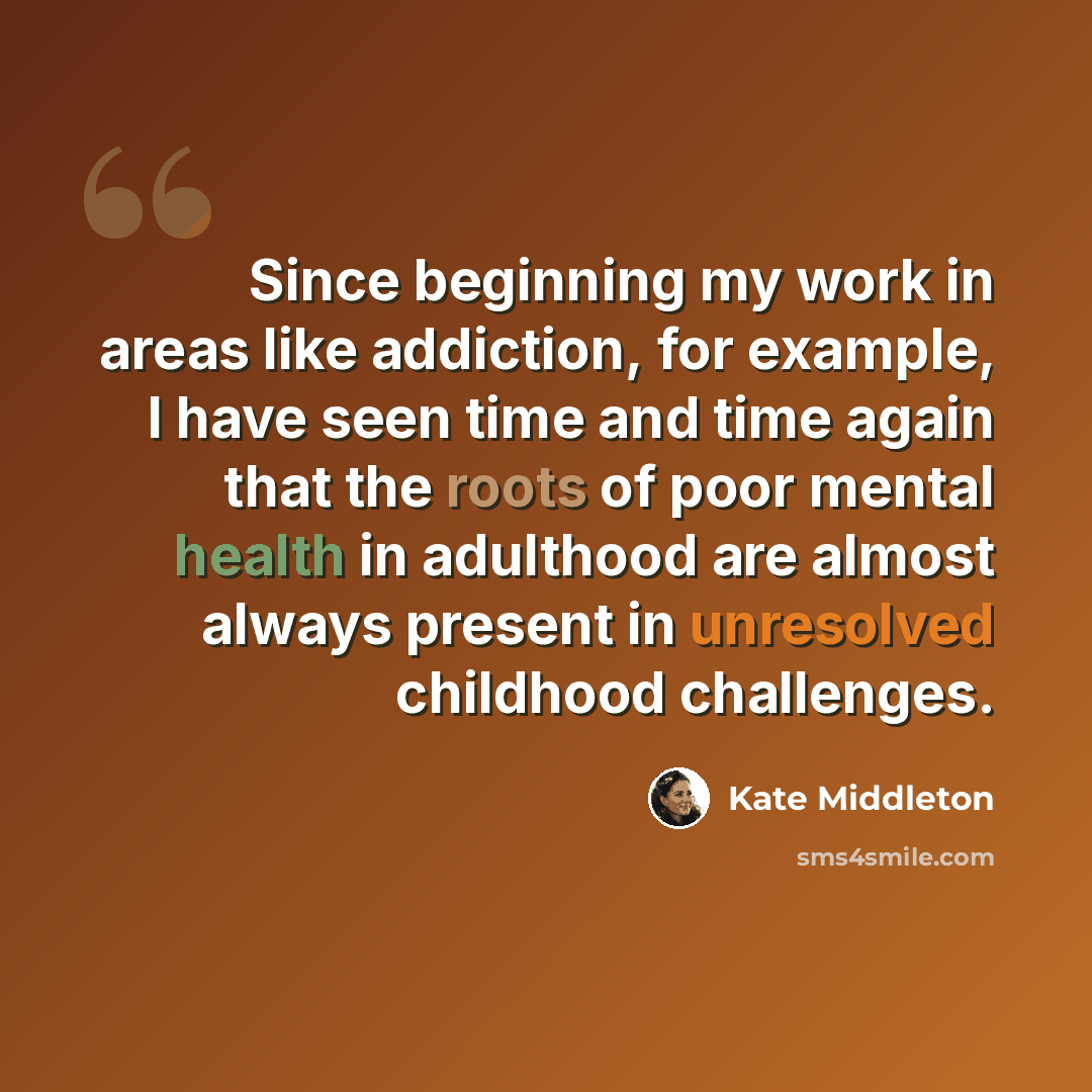 “Since beginning my work in areas like addiction, for example, I have seen time and time again that the roots of poor mental health in adulthood are almost always present in unresolved childhood challenges.” quote by Kate Middleton