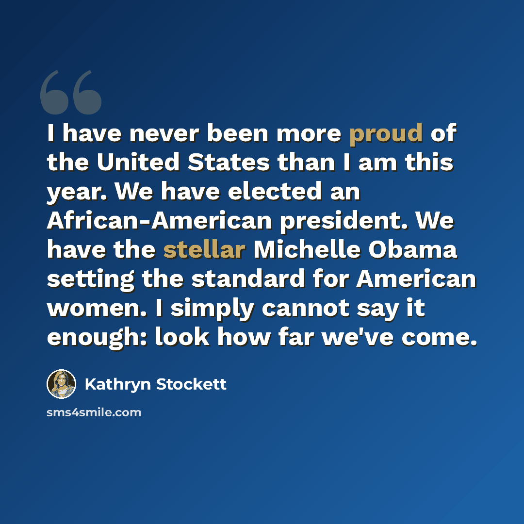 “I have never been more proud of the United States than I am this year. We have elected an African-American president. We have the stellar Michelle Obama setting the standard for American women. I simply cannot say it enough: look how far we've come.” quote by Kathryn Stockett