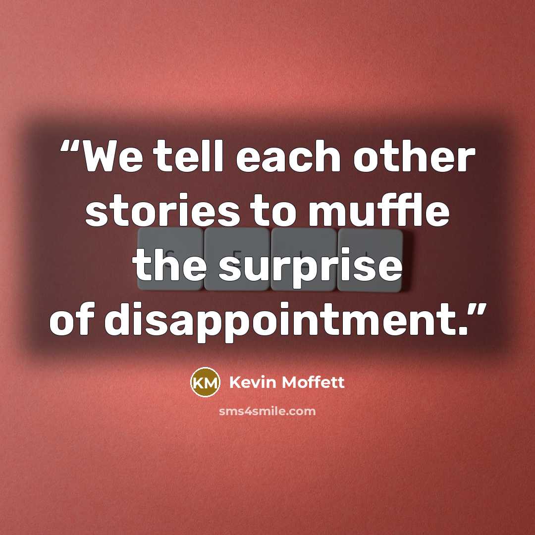 “We tell each other stories to muffle the surprise of disappointment.” quote by Kevin Moffett