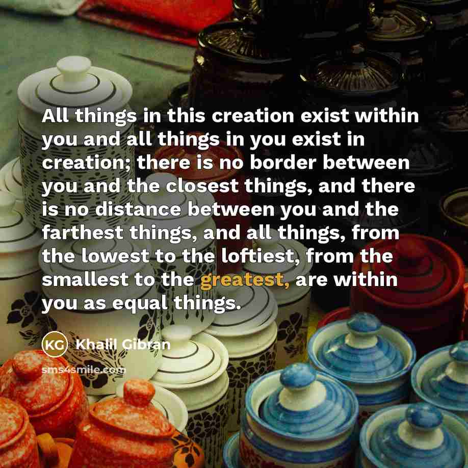 “All things in this creation exist within you and all things in you exist in creation; there is no border between you and the closest things, and there is no distance between you and the farthest things, and all things, from the lowest to the loftiest, from the smallest to the greatest, are within…” quote by Khalil Gibran