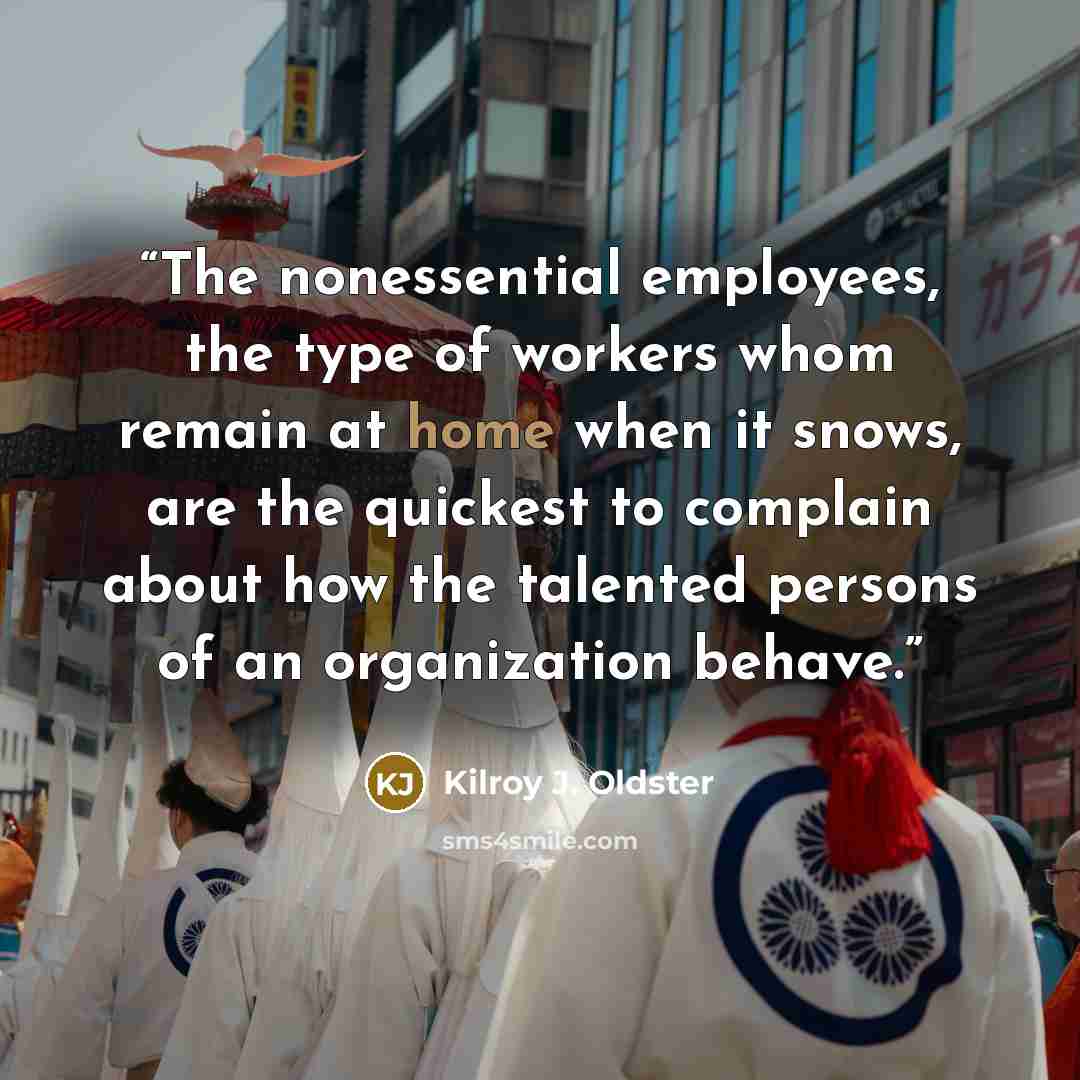 “The nonessential employees, the type of workers whom remain at home when it snows, are the quickest to complain about how the talented persons of an organization behave.” quote by Kilroy J. Oldster