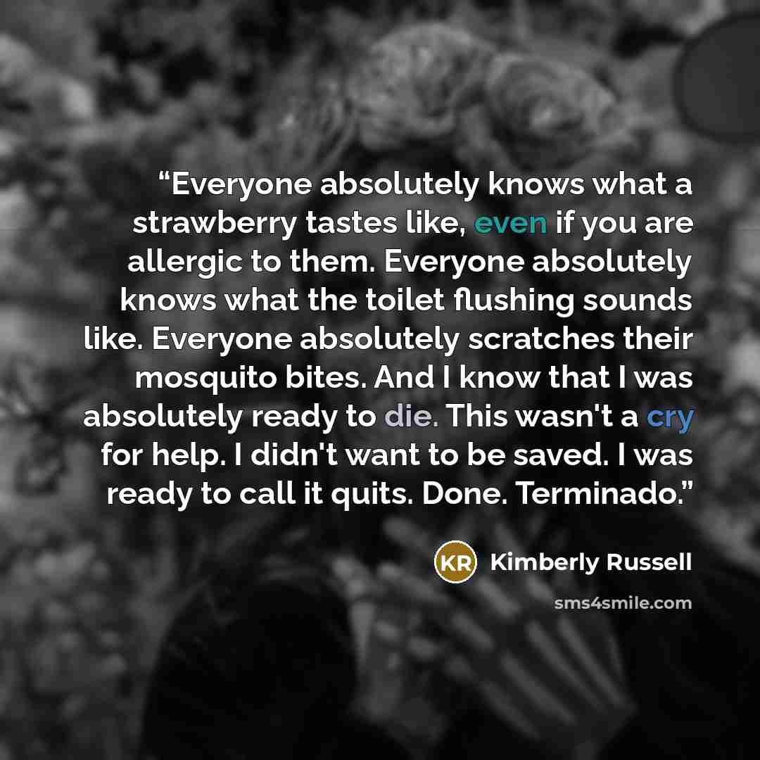 “Everyone absolutely knows what a strawberry tastes like, even if you are allergic to them. Everyone absolutely knows what the toilet flushing sounds like. Everyone absolutely scratches their mosquito bites. And I know that I was absolutely ready to die. This wasn't a cry for help. I didn't want to…” quote by Kimberly Russell