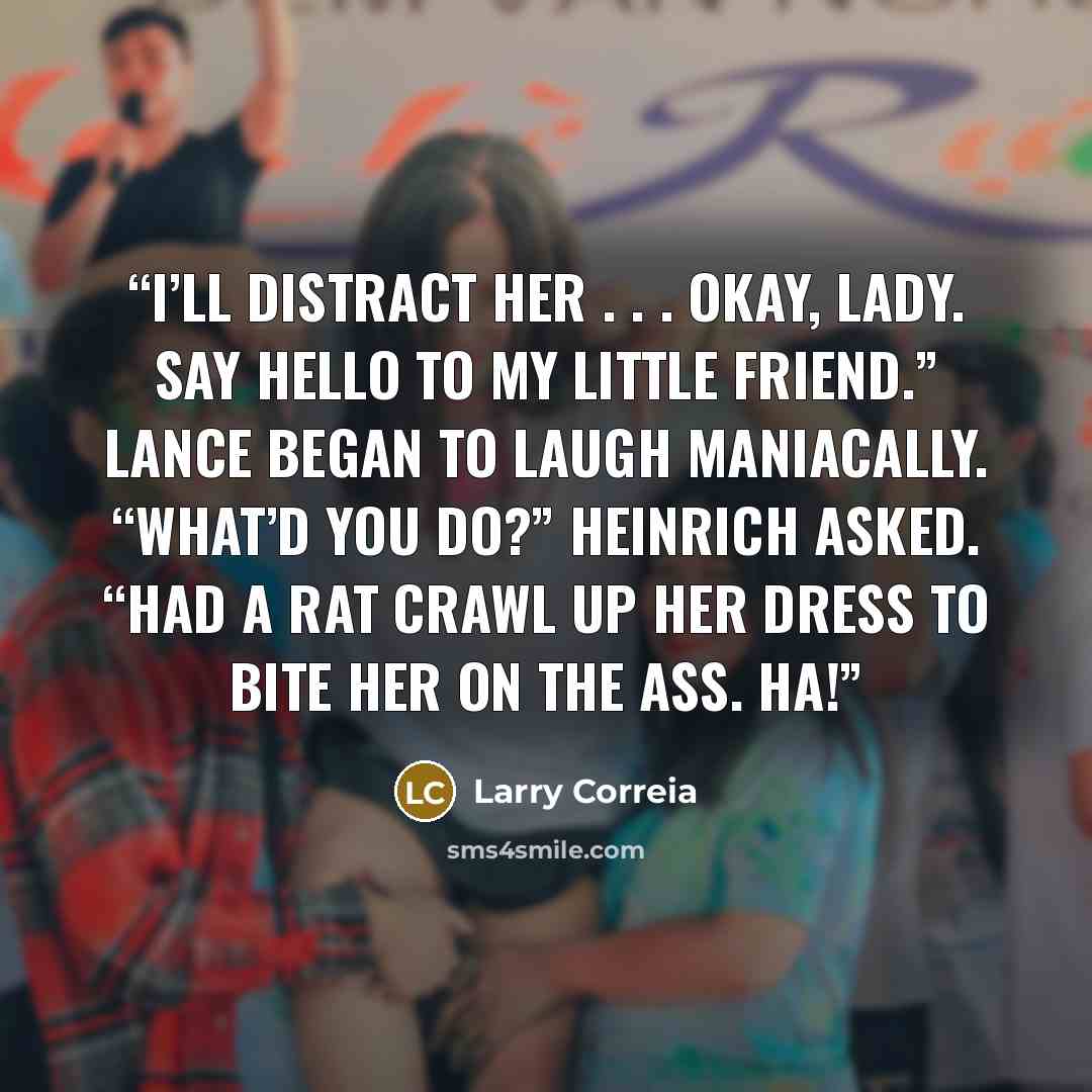 “I’ll distract her . . . Okay, lady. Say hello to my little friend.” Lance began to laugh maniacally. “What’d you do?” Heinrich asked. “Had a rat crawl up her dress to bite her on the ass. Ha!” quote by Larry Correia