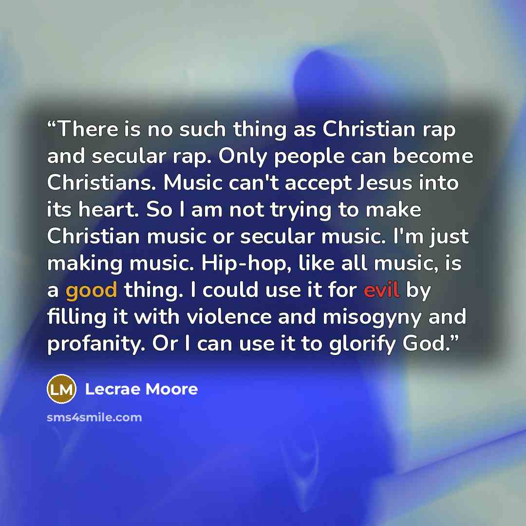 “There is no such thing as Christian rap and secular rap. Only people can become Christians. Music can't accept Jesus into its heart. So I am not trying to make Christian music or secular music. I'm just making music. Hip-hop, like all music, is a good thing. I could use it for evil by filling it…” quote by Lecrae Moore