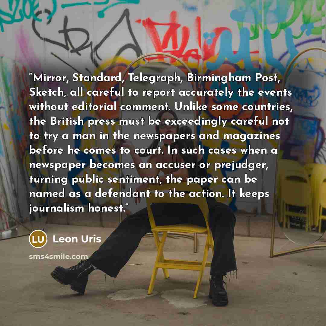 “Mirror, Standard, Telegraph, Birmingham Post, Sketch, all careful to report accurately the events without editorial comment. Unlike some countries, the British press must be exceedingly careful not to try a man in the newspapers and magazines before he comes to court. In such cases when a…” quote by Leon Uris