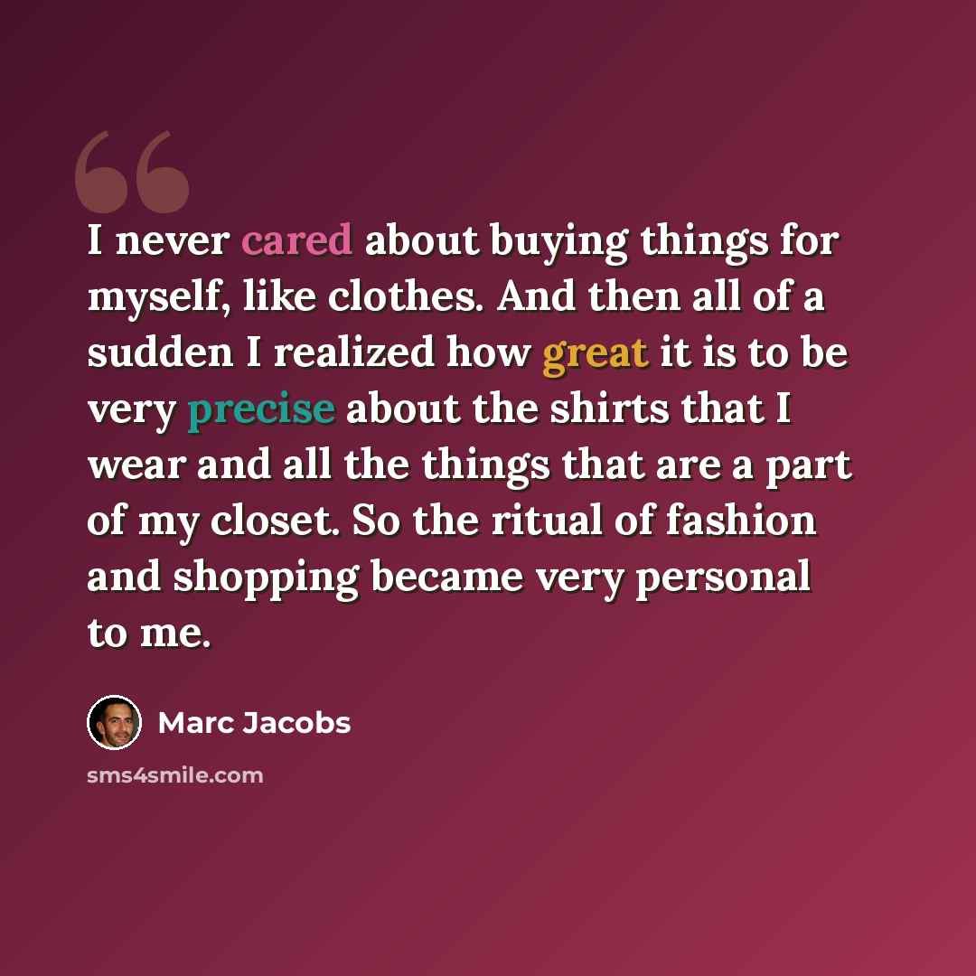 “I never cared about buying things for myself, like clothes. And then all of a sudden I realized how great it is to be very precise about the shirts that I wear and all the things that are a part of my closet. So the ritual of fashion and shopping became very personal to me.” quote by Marc Jacobs