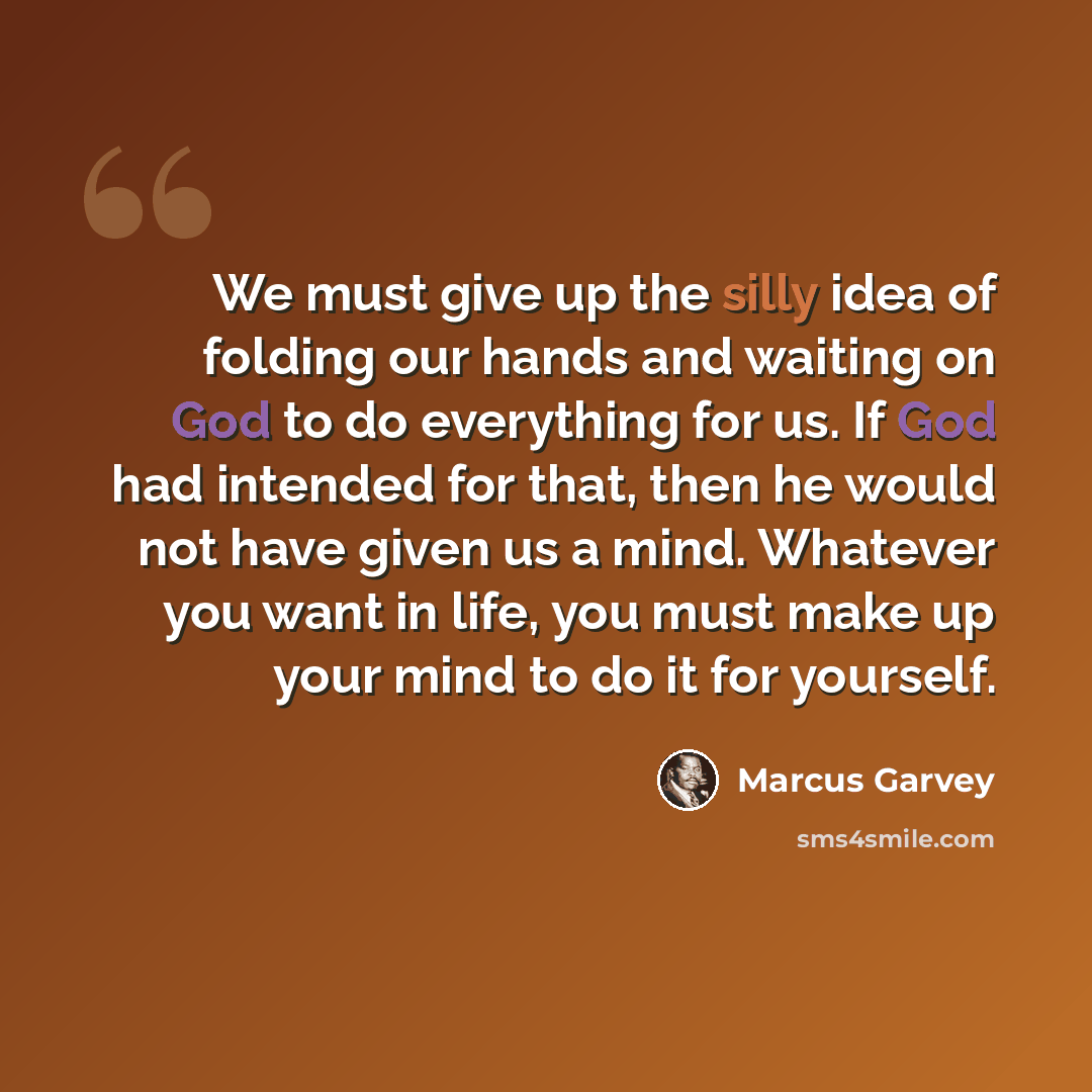 “We must give up the silly idea of folding our hands and waiting on God to do everything for us. If God had intended for that, then he would not have given us a mind. Whatever you want in life, you must make up your mind to do it for yourself.” quote by Marcus Garvey