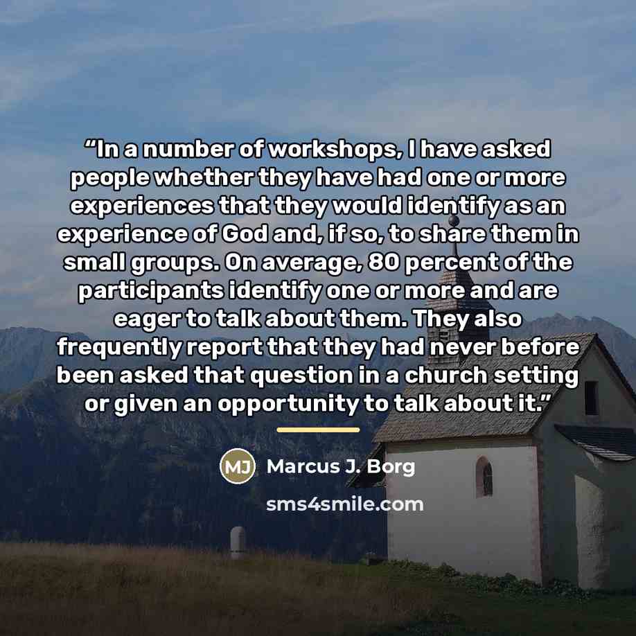“In a number of workshops, I have asked people whether they have had one or more experiences that they would identify as an experience of God and, if so, to share them in small groups. On average, 80 percent of the participants identify one or more and are eager to talk about them. They also…” quote by Marcus J. Borg