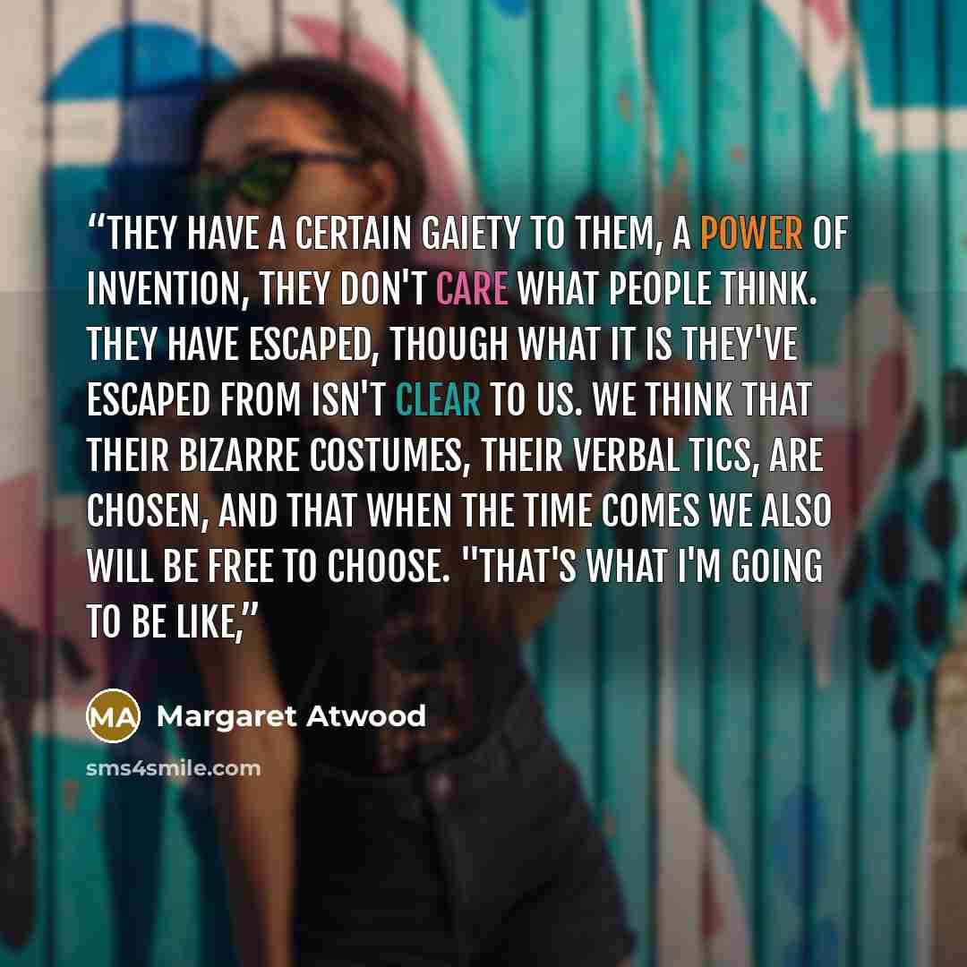 “They have a certain gaiety to them, a power of invention, they don't care what people think. They have escaped, though what it is they've escaped from isn't clear to us. We think that their bizarre costumes, their verbal tics, are chosen, and that when the time comes we also will be free to…” quote by Margaret Atwood