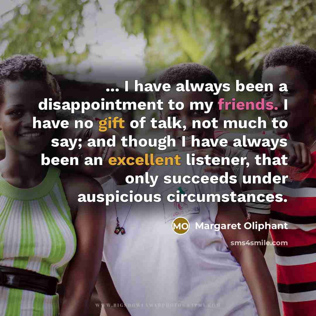 “... I have always been a disappointment to my friends. I have no gift of talk, not much to say; and though I have always been an excellent listener, that only succeeds under auspicious circumstances.” quote by Margaret Oliphant