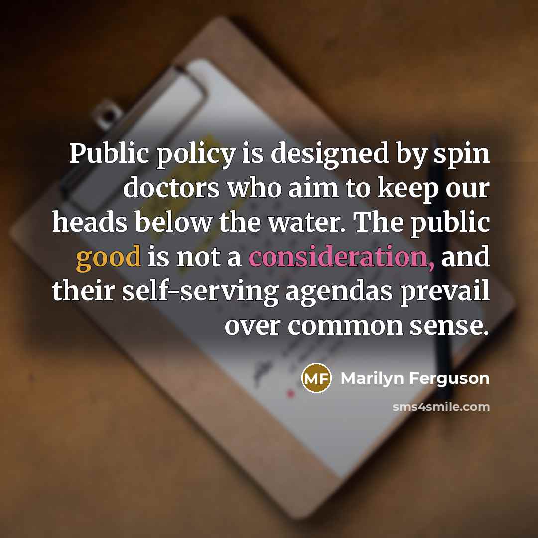 “Public policy is designed by spin doctors who aim to keep our heads below the water. The public good is not a consideration, and their self-serving agendas prevail over common sense.” quote by Marilyn Ferguson