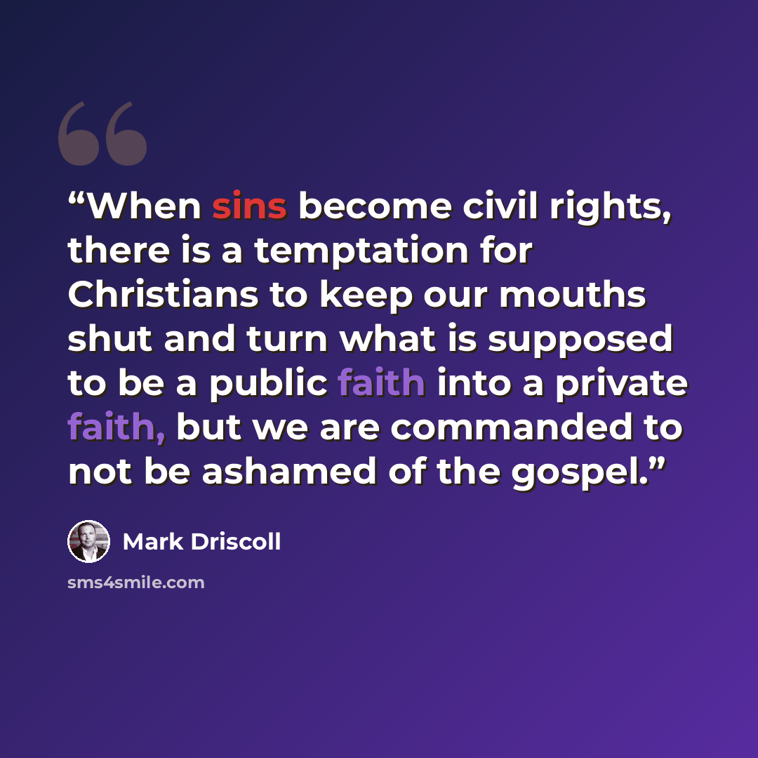 “When sins become civil rights, there is a temptation for Christians to keep our mouths shut and turn what is supposed to be a public faith into a private faith, but we are commanded to not be ashamed of the gospel.” quote by Mark Driscoll