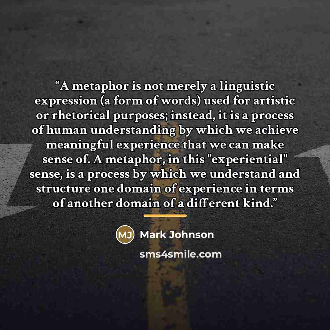 “A metaphor is not merely a linguistic expression (a form of words) used for artistic or rhetorical purposes; instead, it is a process of human understanding by which we achieve meaningful experience that we can make sense of. A metaphor, in this "experiential" sense, is a process by which we…” quote by Mark Johnson