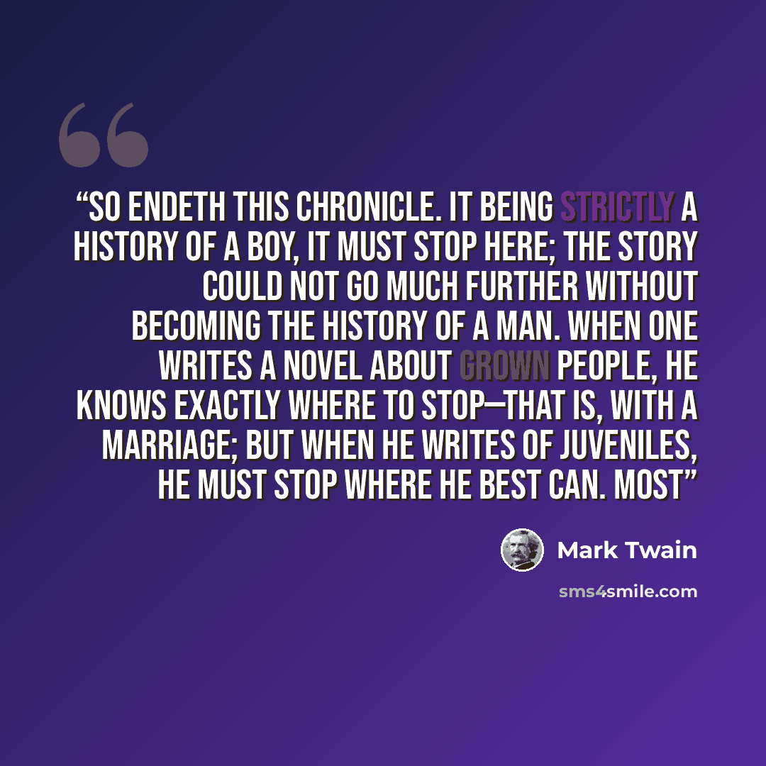 “SO endeth this chronicle. It being strictly a history of a boy, it must stop here; the story could not go much further without becoming the history of a man. When one writes a novel about grown people, he knows exactly where to stop—that is, with a marriage; but when he writes of juveniles, he…” quote by Mark Twain