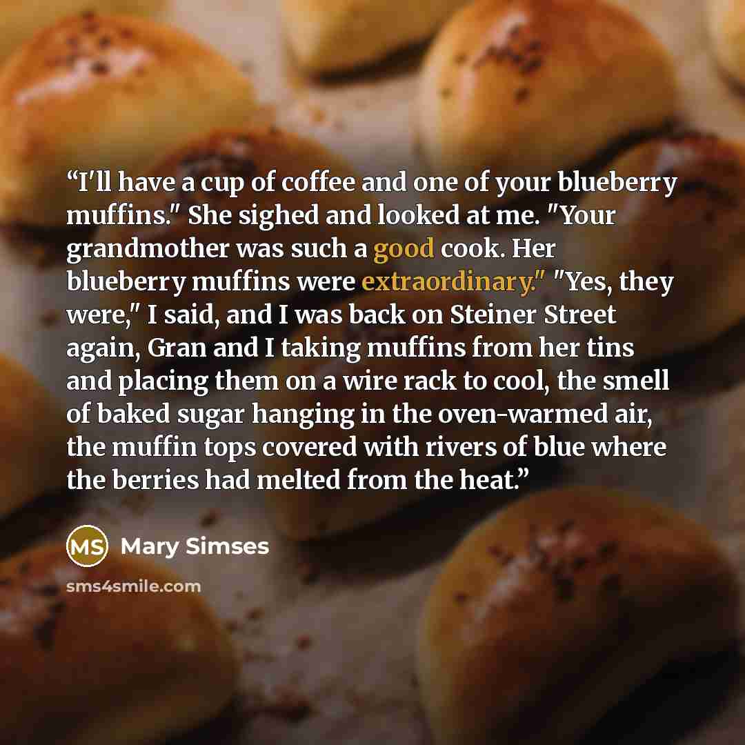 “I'll have a cup of coffee and one of your blueberry muffins." She sighed and looked at me. "Your grandmother was such a good cook. Her blueberry muffins were extraordinary." "Yes, they were," I said, and I was back on Steiner Street again, Gran and I taking muffins from her tins and placing them…” quote by Mary Simses
