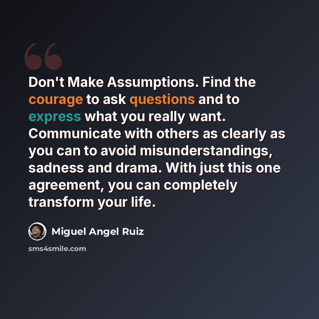 “Don't Make Assumptions. Find the courage to ask questions and to express what you really want. Communicate with others as clearly as you can to avoid misunderstandings, sadness and drama. With just this one agreement, you can completely transform your life.” quote by Miguel Angel Ruiz