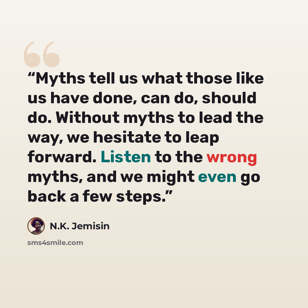 “Myths tell us what those like us have done, can do, should do. Without myths to lead the way, we hesitate to leap forward. Listen to the wrong myths, and we might even go back a few steps.” quote by N.K. Jemisin