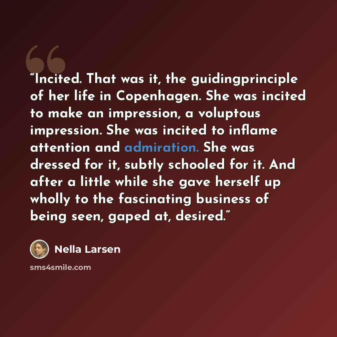 “Incited. That was it, the guidingprinciple of her life in Copenhagen. She was incited to make an impression, a voluptous impression. She was incited to inflame attention and admiration. She was dressed for it, subtly schooled for it. And after a little while she gave herself up wholly to the…” quote by Nella Larsen