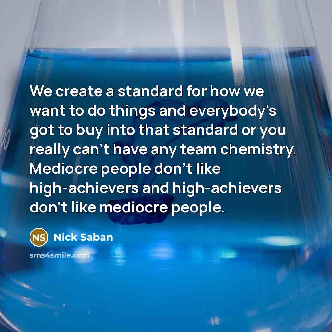 “We create a standard for how we want to do things and everybody's got to buy into that standard or you really can't have any team chemistry. Mediocre people don't like high-achievers and high-achievers don't like mediocre people.” quote by Nick Saban