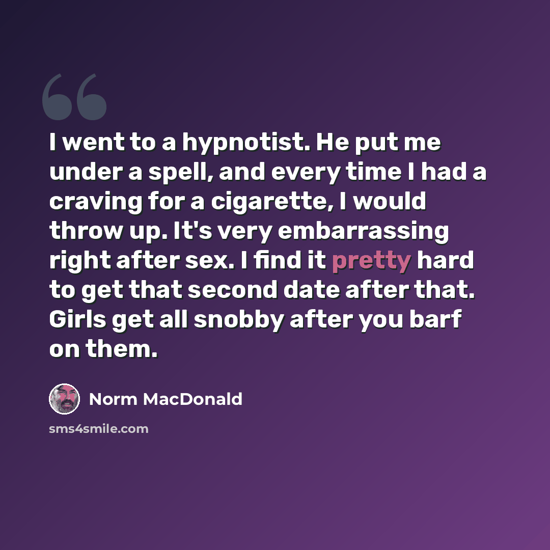 “I went to a hypnotist. He put me under a spell, and every time I had a craving for a cigarette, I would throw up. It's very embarrassing right after sex. I find it pretty hard to get that second date after that. Girls get all snobby after you barf on them.” quote by Norm MacDonald