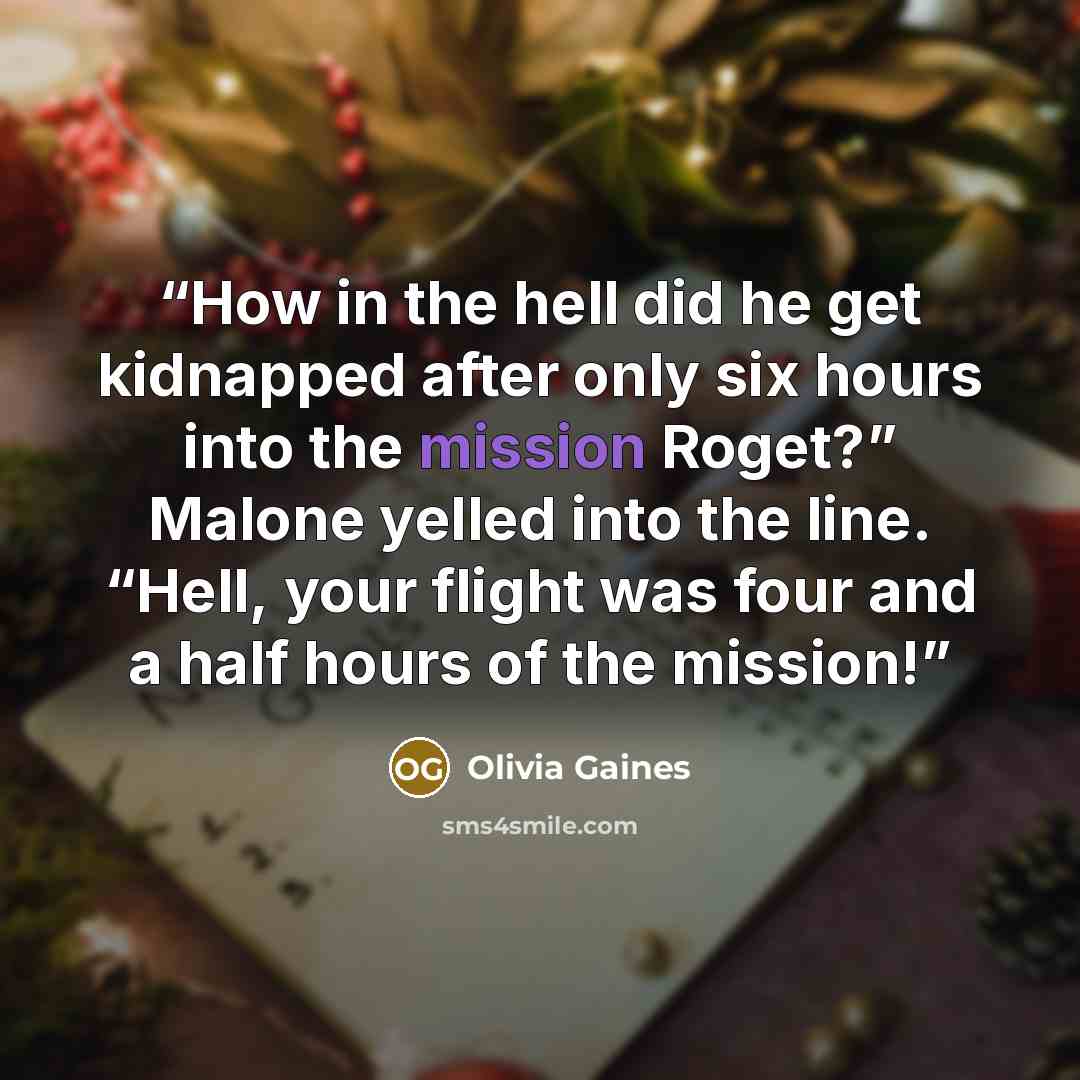 “How in the hell did he get kidnapped after only six hours into the mission Roget?” Malone yelled into the line. “Hell, your flight was four and a half hours of the mission!” quote by Olivia Gaines