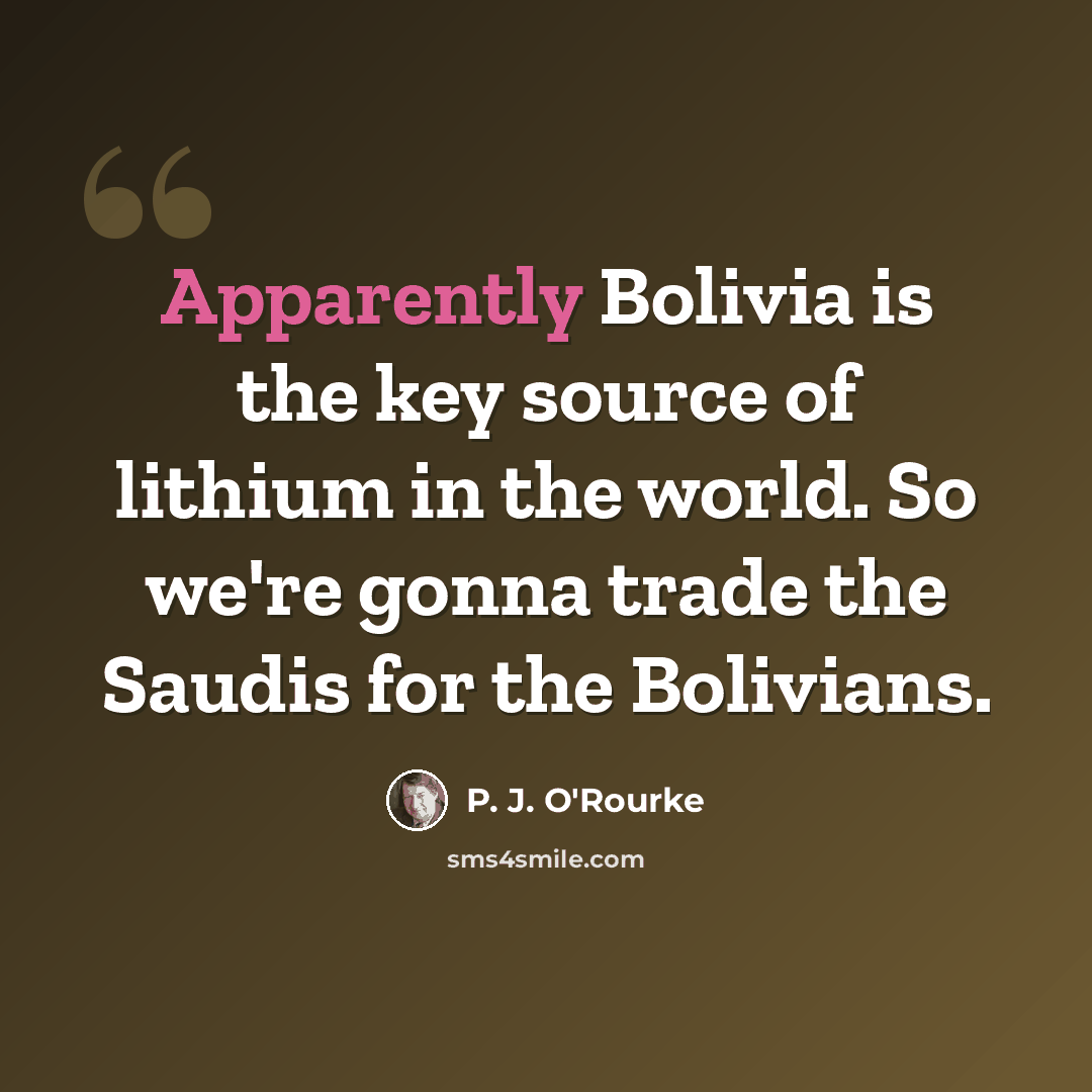 “Apparently Bolivia is the key source of lithium in the world. So we're gonna trade the Saudis for the Bolivians.” quote by P. J. O'Rourke