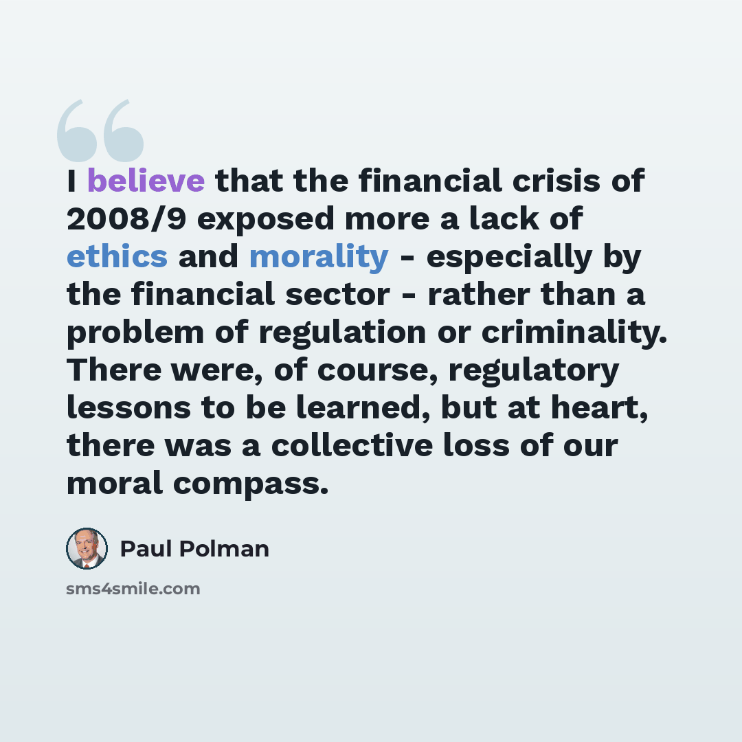 “I believe that the financial crisis of 2008/9 exposed more a lack of ethics and morality - especially by the financial sector - rather than a problem of regulation or criminality. There were, of course, regulatory lessons to be learned, but at heart, there was a collective loss of our moral compass.” quote by Paul Polman
