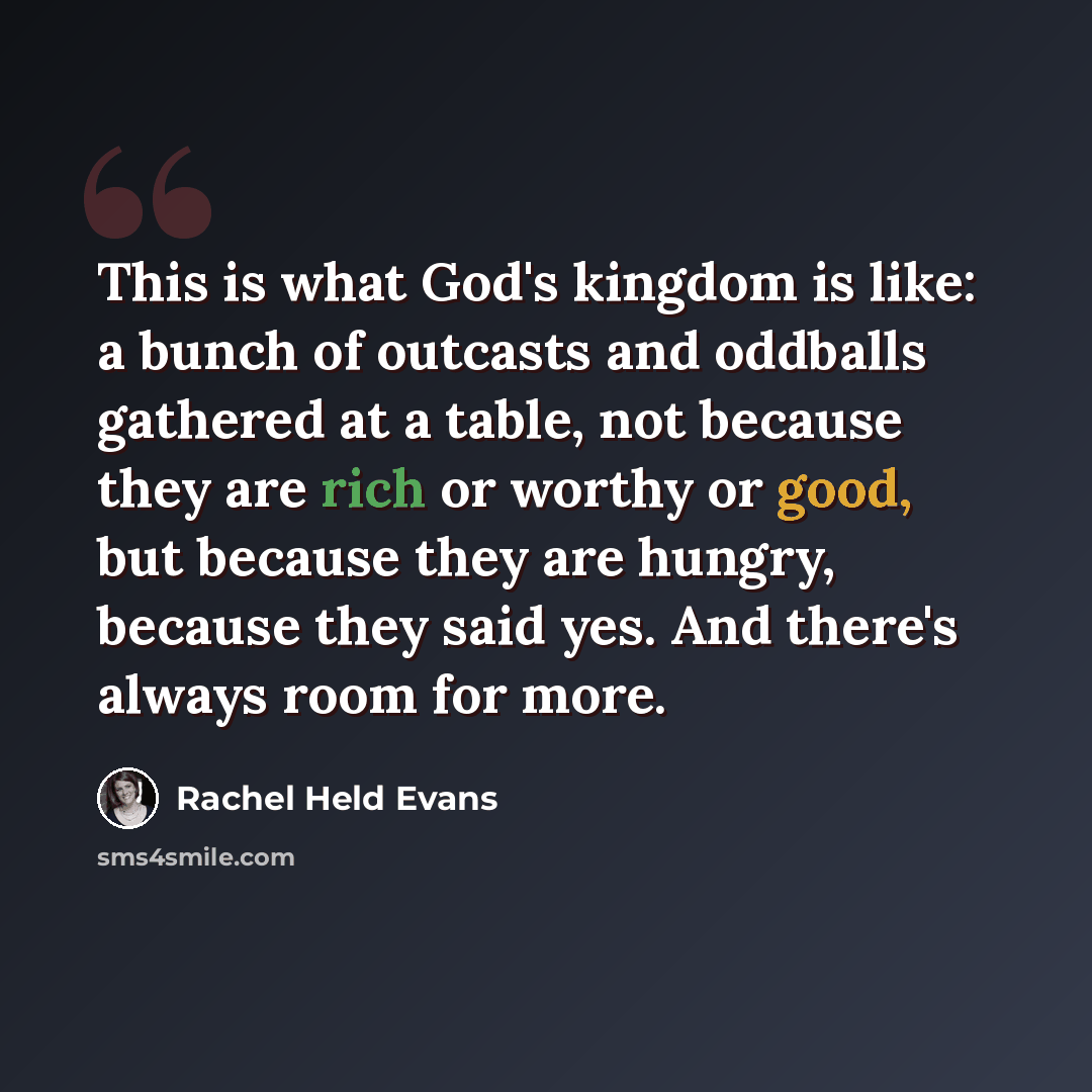 “This is what God's kingdom is like: a bunch of outcasts and oddballs gathered at a table, not because they are rich or worthy or good, but because they are hungry, because they said yes. And there's always room for more.” quote by Rachel Held Evans