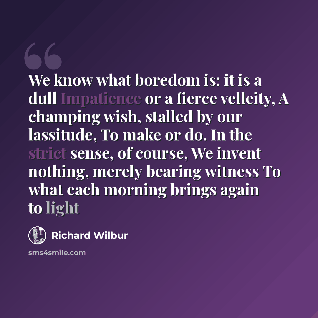“We know what boredom is: it is a dull Impatience or a fierce velleity, A champing wish, stalled by our lassitude, To make or do. In the strict sense, of course, We invent nothing, merely bearing witness To what each morning brings again to light” quote by Richard Wilbur