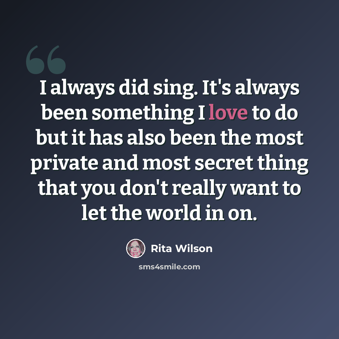 “I always did sing. It's always been something I love to do but it has also been the most private and most secret thing that you don't really want to let the world in on.” quote by Rita Wilson