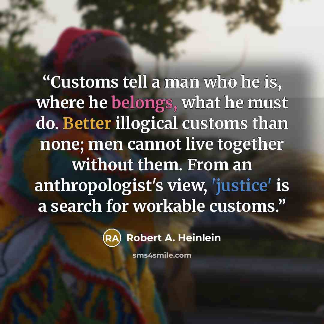 “Customs tell a man who he is, where he belongs, what he must do. Better illogical customs than none; men cannot live together without them. From an anthropologist's view, 'justice' is a search for workable customs.” quote by Robert A. Heinlein
