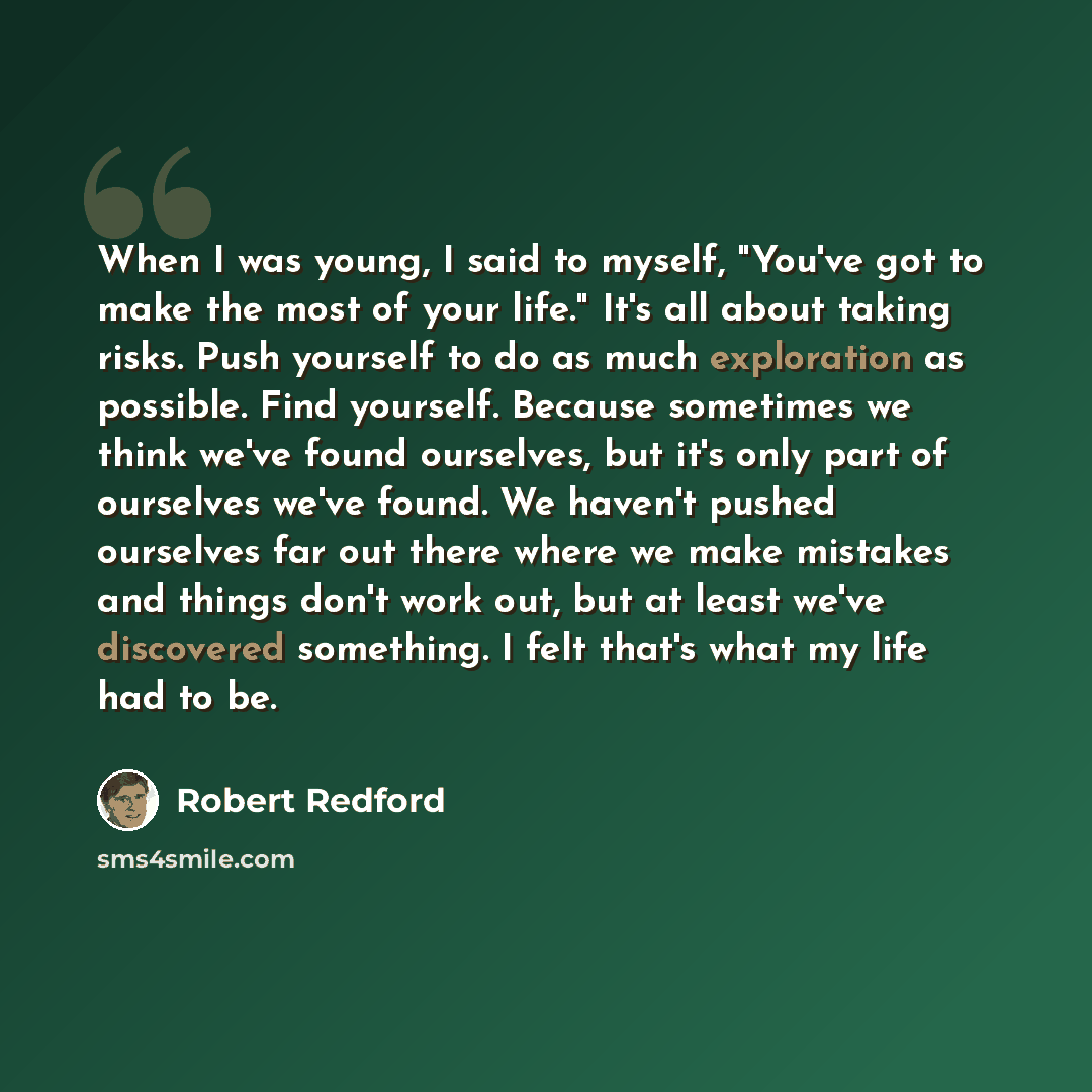 “When I was young, I said to myself, "You've got to make the most of your life." It's all about taking risks. Push yourself to do as much exploration as possible. Find yourself. Because sometimes we think we've found ourselves, but it's only part of ourselves we've found. We haven't pushed…” quote by Robert Redford