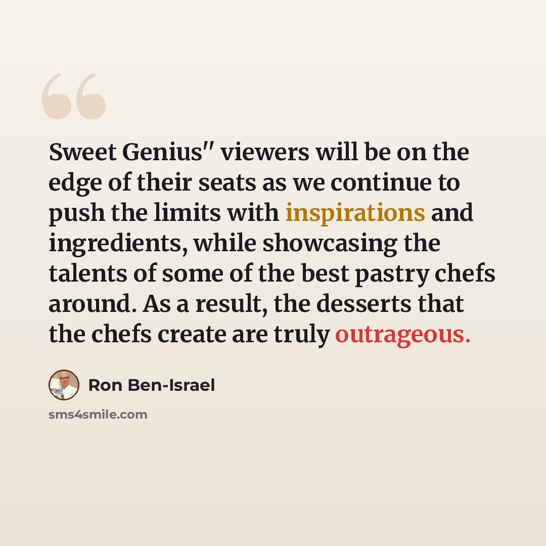 “Sweet Genius'' viewers will be on the edge of their seats as we continue to push the limits with inspirations and ingredients, while showcasing the talents of some of the best pastry chefs around. As a result, the desserts that the chefs create are truly outrageous.” quote by Ron Ben-Israel